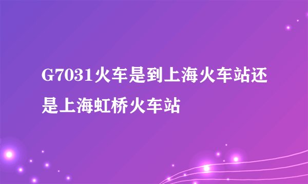 G7031火车是到上海火车站还是上海虹桥火车站