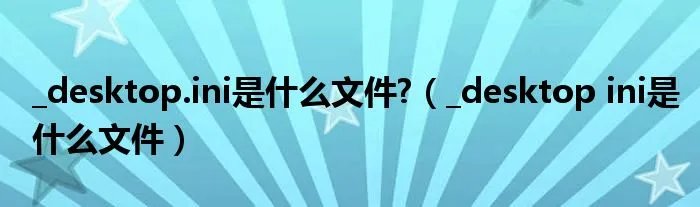 _desktop.ini是什么文件?（_desktop ini是什么文件）