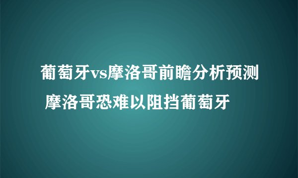 葡萄牙vs摩洛哥前瞻分析预测 摩洛哥恐难以阻挡葡萄牙