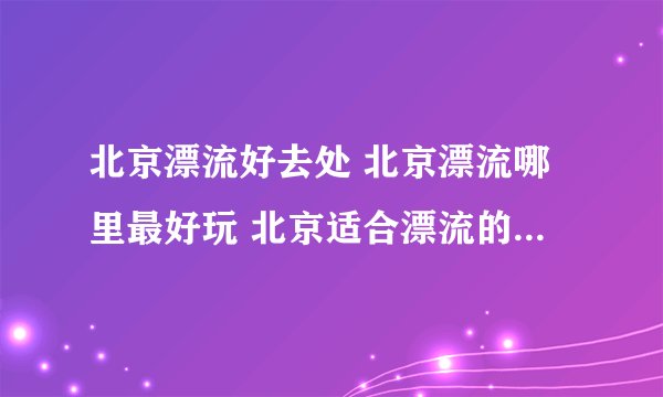北京漂流好去处 北京漂流哪里最好玩 北京适合漂流的景点【北京旅游】