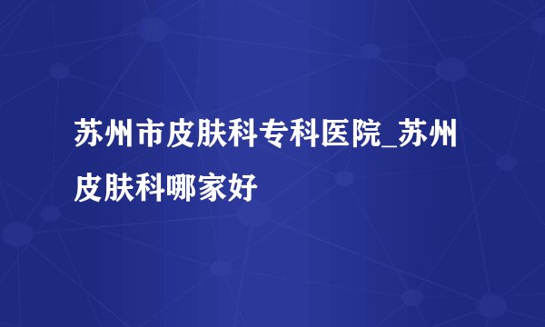 苏州市皮肤科专科医院_苏州皮肤科哪家好