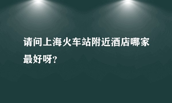 请问上海火车站附近酒店哪家最好呀？
