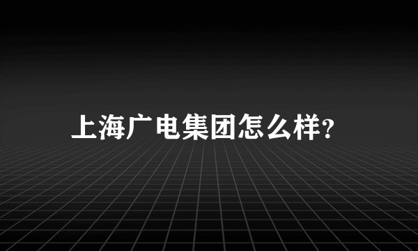 上海广电集团怎么样？