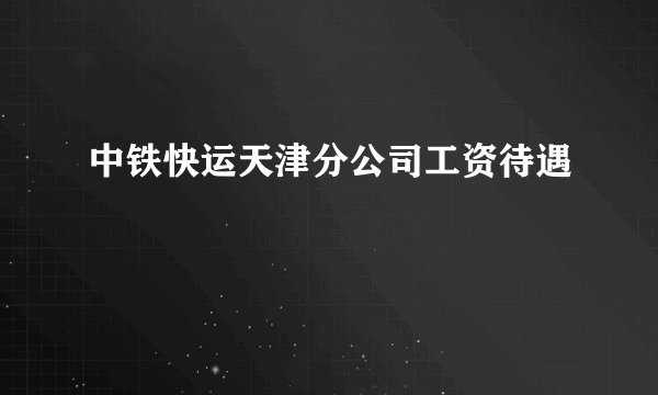 中铁快运天津分公司工资待遇