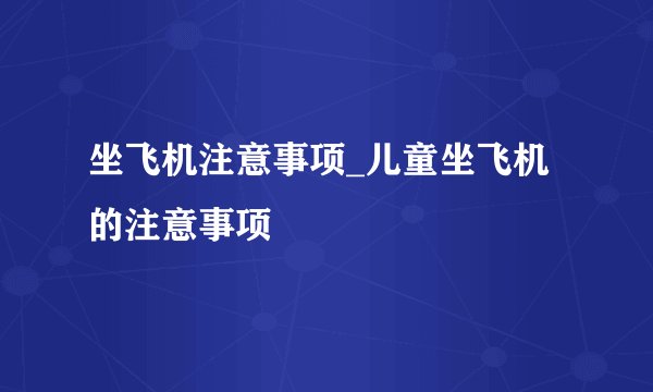 坐飞机注意事项_儿童坐飞机的注意事项