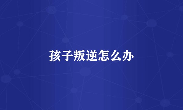 孩子叛逆怎么办