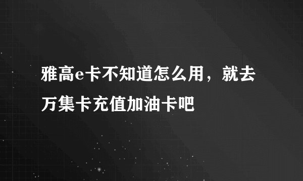 雅高e卡不知道怎么用，就去万集卡充值加油卡吧