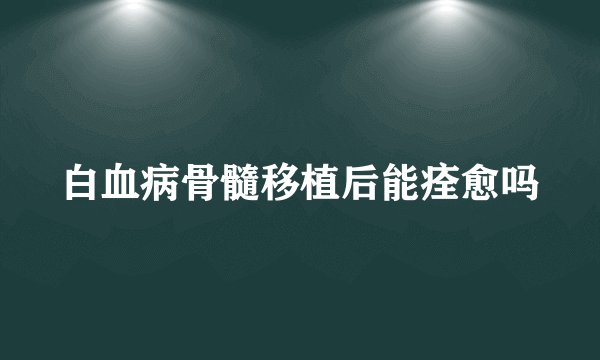 白血病骨髓移植后能痊愈吗