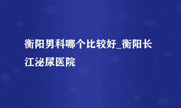 衡阳男科哪个比较好_衡阳长江泌尿医院