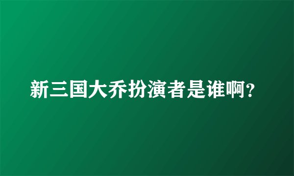 新三国大乔扮演者是谁啊？