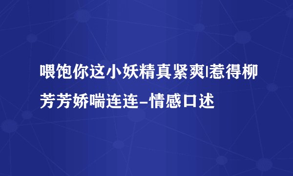 喂饱你这小妖精真紧爽|惹得柳芳芳娇喘连连-情感口述