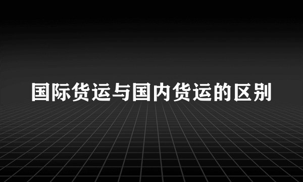 国际货运与国内货运的区别
