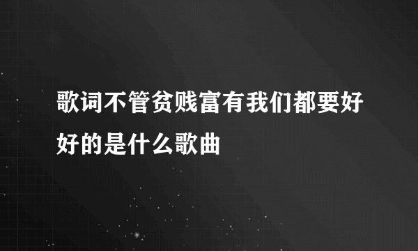 歌词不管贫贱富有我们都要好好的是什么歌曲