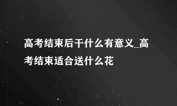 高考结束后干什么有意义_高考结束适合送什么花