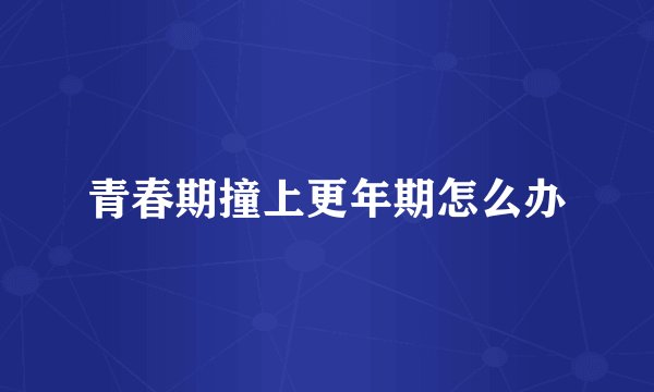 青春期撞上更年期怎么办