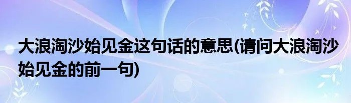 大浪淘沙始见金这句话的意思(请问大浪淘沙始见金的前一句)