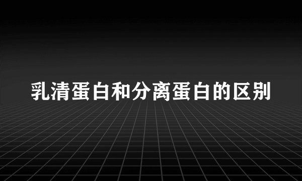 乳清蛋白和分离蛋白的区别