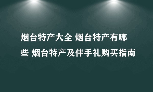 烟台特产大全 烟台特产有哪些 烟台特产及伴手礼购买指南