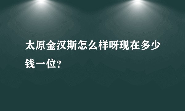 太原金汉斯怎么样呀现在多少钱一位？
