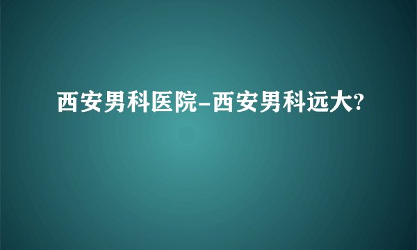 西安男科医院-西安男科远大?