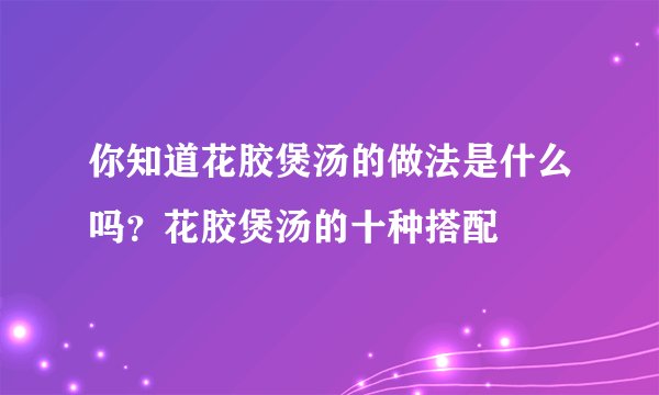 你知道花胶煲汤的做法是什么吗?花胶煲汤的十种搭配