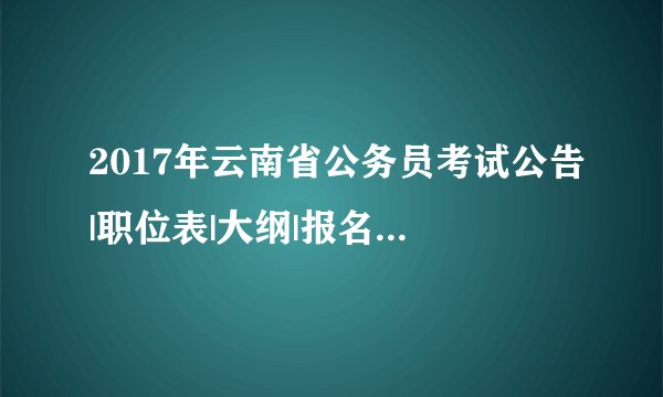2017年云南省公务员考试公告|职位表|大纲|报名时间等信息汇总