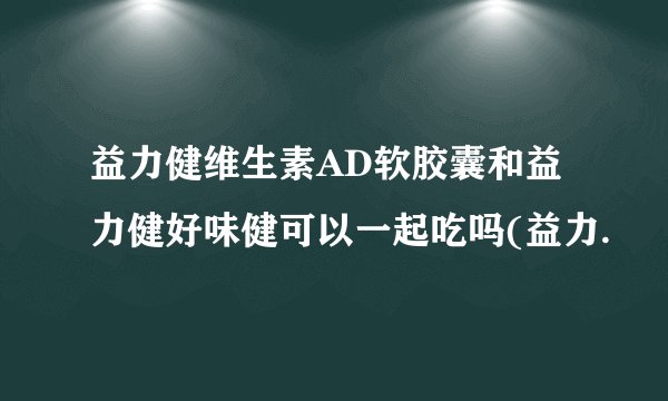 益力健维生素AD软胶囊和益力健好味健可以一起吃吗(益力.