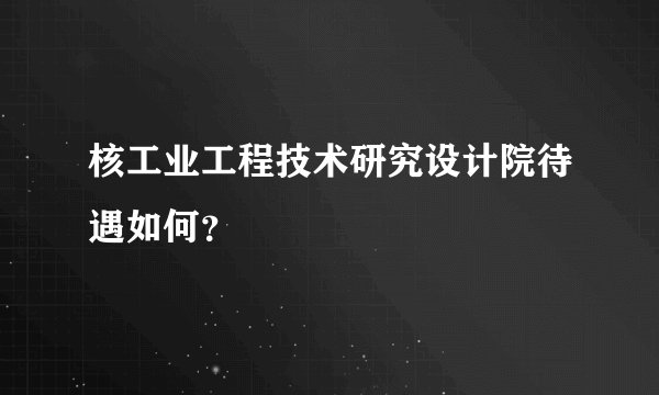 核工业工程技术研究设计院待遇如何？