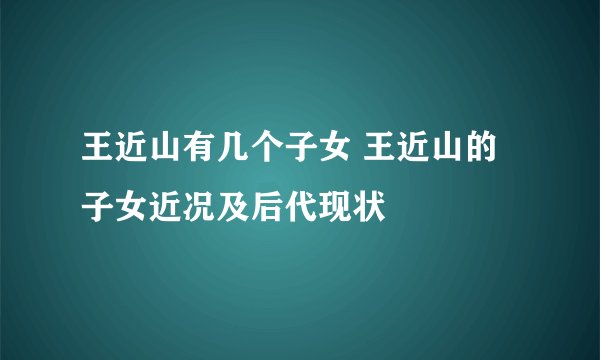 王近山有几个子女 王近山的子女近况及后代现状