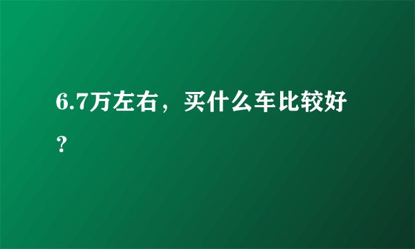 6.7万左右，买什么车比较好？