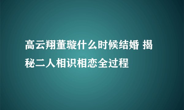 高云翔董璇什么时候结婚 揭秘二人相识相恋全过程