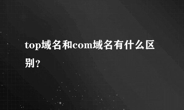 top域名和com域名有什么区别？