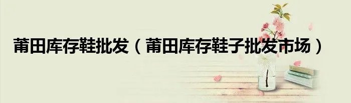 莆田库存鞋批发（莆田库存鞋子批发市场）