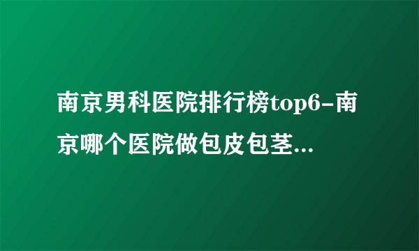 南京男科医院排行榜top6-南京哪个医院做包皮包茎手术好？