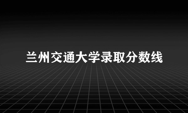 兰州交通大学录取分数线