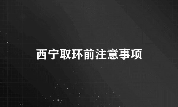 西宁取环前注意事项