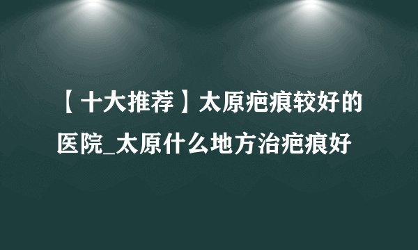 【十大推荐】太原疤痕较好的医院_太原什么地方治疤痕好