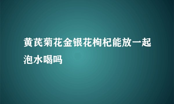 黄芪菊花金银花枸杞能放一起泡水喝吗