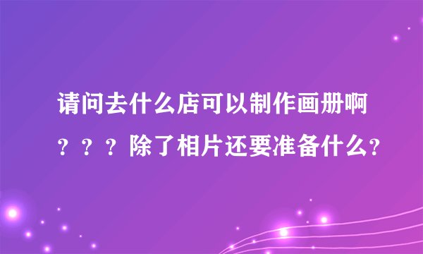 请问去什么店可以制作画册啊？？？除了相片还要准备什么？