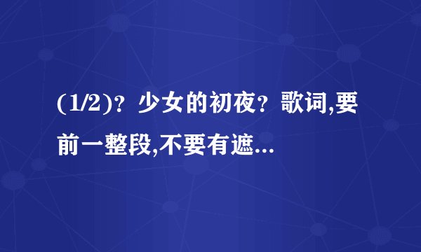 (1/2)？少女的初夜？歌词,要前一整段,不要有遮字。歌词全,准确,无漏字。回复一份,再发到1581070820@qq....