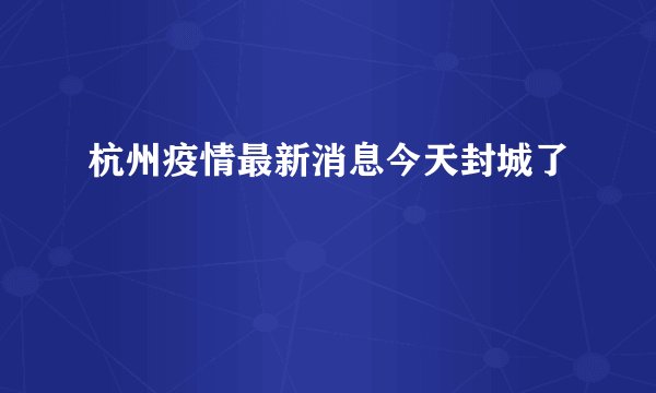杭州疫情最新消息今天封城了