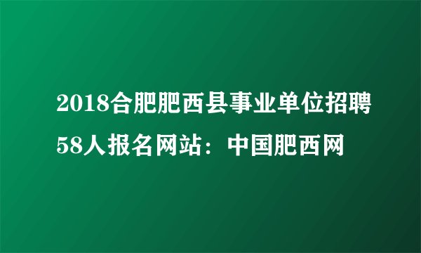 2018合肥肥西县事业单位招聘58人报名网站:中国肥西网