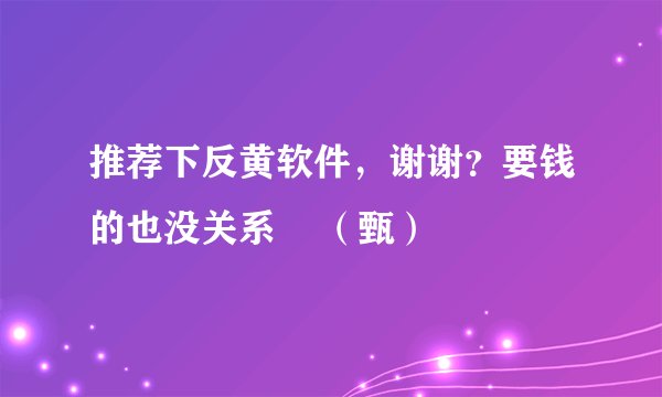推荐下反黄软件,谢谢?要钱的也没关系 (甄)