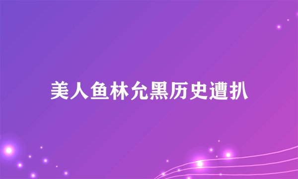 美人鱼林允黑历史遭扒