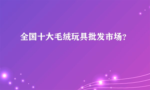 全国十大毛绒玩具批发市场？