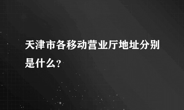天津市各移动营业厅地址分别是什么？