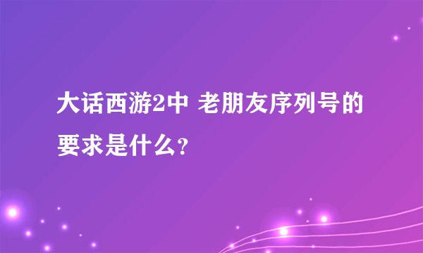 大话西游2中 老朋友序列号的要求是什么？
