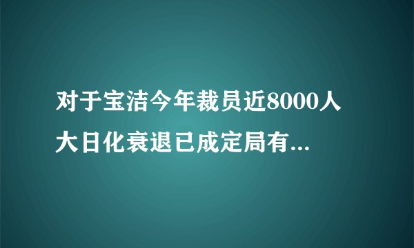 对于宝洁今年裁员近8000人 大日化衰退已成定局有什么看法啊??