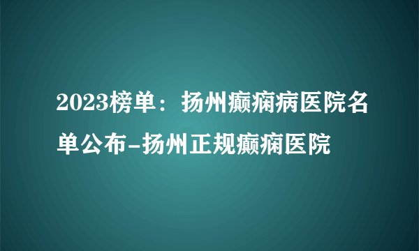 2023榜单：扬州癫痫病医院名单公布-扬州正规癫痫医院