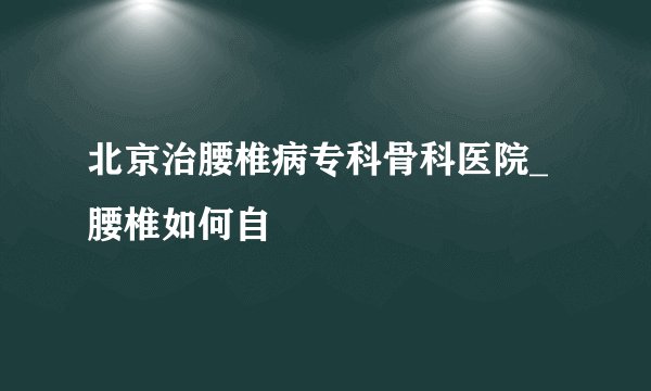 北京治腰椎病专科骨科医院_腰椎如何自
